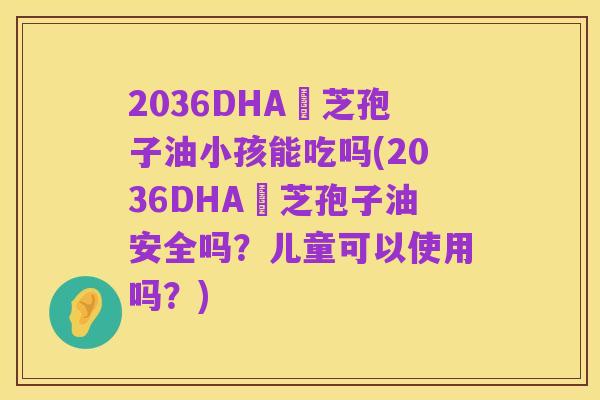 2036DHA靈芝孢子油小孩能吃吗(2036DHA靈芝孢子油安全吗？儿童可以使用吗？)