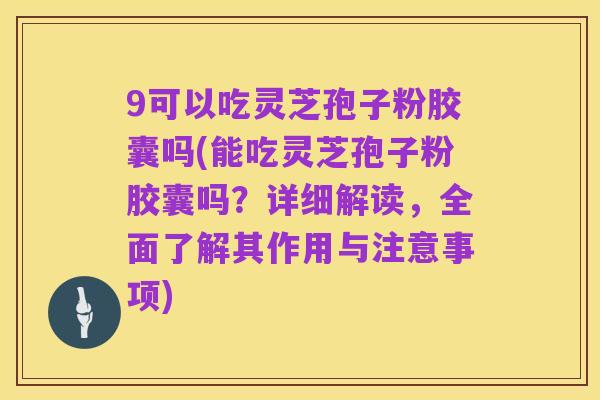 9可以吃灵芝孢子粉胶囊吗(能吃灵芝孢子粉胶囊吗？详细解读，全面了解其作用与注意事项)