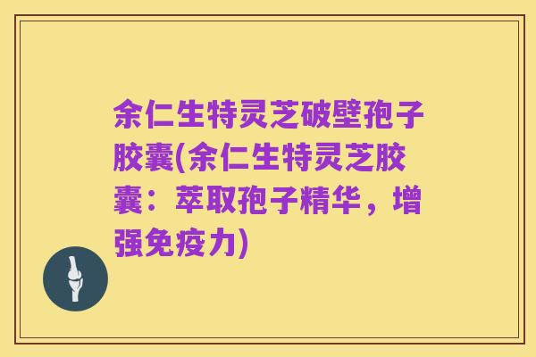 余仁生特灵芝破壁孢子胶囊(余仁生特灵芝胶囊:萃取孢子精华,增强免疫力)