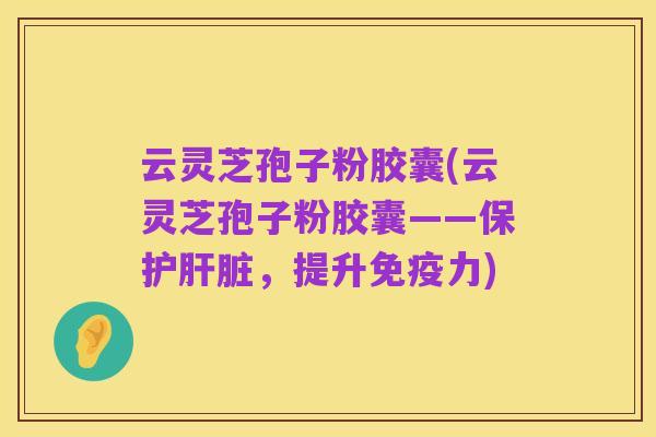 云灵芝孢子粉胶囊(云灵芝孢子粉胶囊——保护肝脏,提升免疫力)