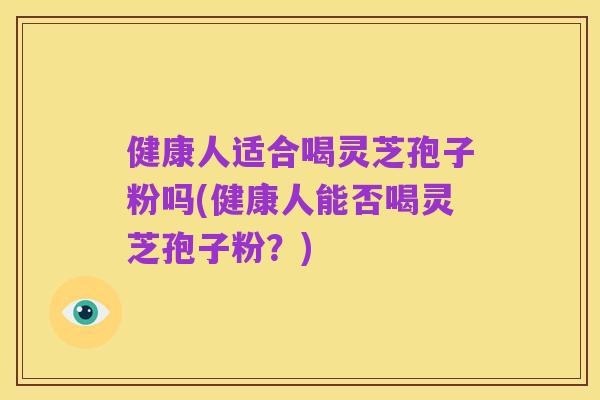 健康人适合喝灵芝孢子粉吗(健康人能否喝灵芝孢子粉？)