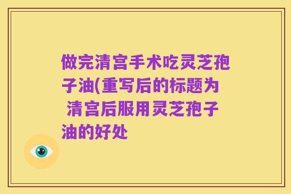 做完清宫手术吃灵芝孢子油(重写后的标题为 清宫后服用灵芝孢子油的好处