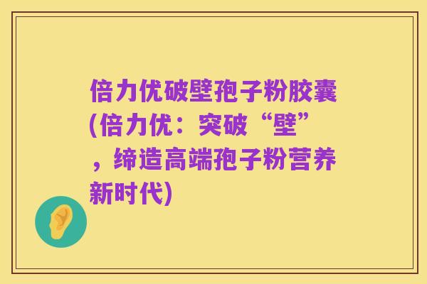 倍力优破壁孢子粉胶囊(倍力优:突破“壁”,缔造高端孢子粉营养新时代)