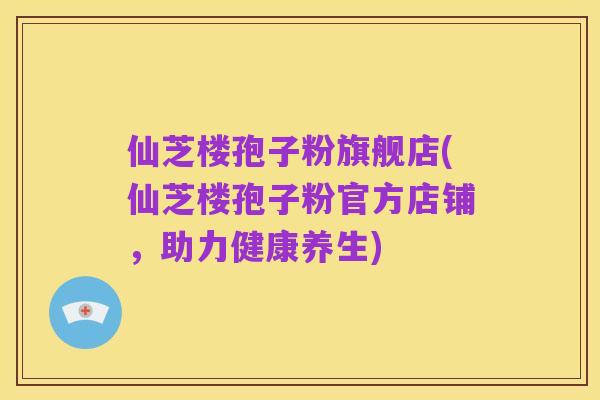 仙芝楼孢子粉旗舰店(仙芝楼孢子粉官方店铺，助力健康养生)