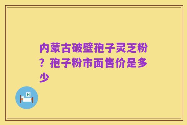 内蒙古破壁孢子灵芝粉？孢子粉市面售价是多少
