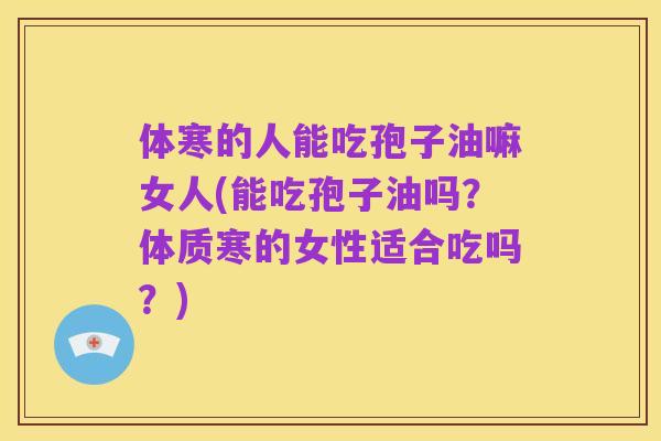 体寒的人能吃孢子油嘛女人(能吃孢子油吗?体质寒的女性适合吃吗?)