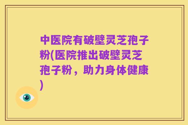 中医院有破壁灵芝孢子粉(医院推出破壁灵芝孢子粉，助力身体健康)