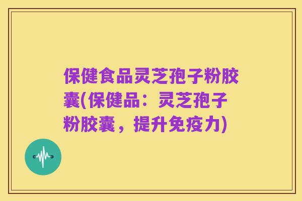 保健食品灵芝孢子粉胶囊(保健品:灵芝孢子粉胶囊,提升免疫力)