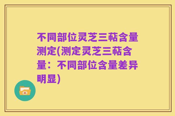不同部位灵芝三萜含量测定(测定灵芝三萜含量:不同部位含量差异明显)