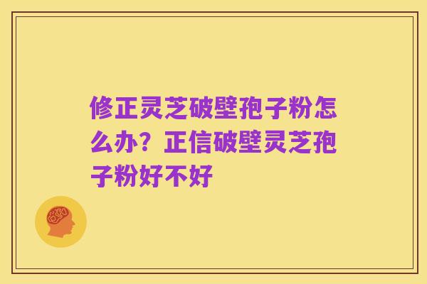 修正灵芝破壁孢子粉怎么办?正信破壁灵芝孢子粉好不好