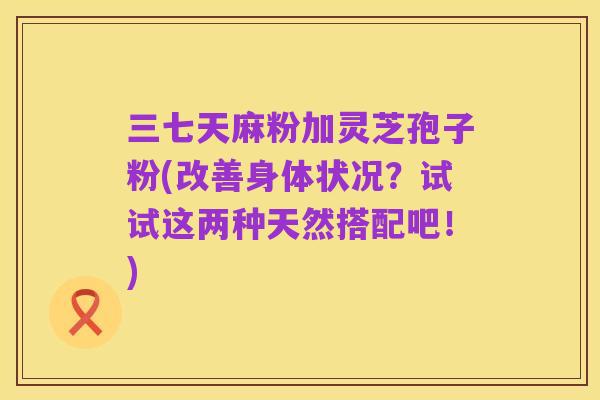 三七天麻粉加灵芝孢子粉(改善身体状况？试试这两种天然搭配吧！)