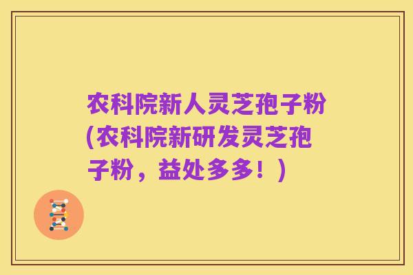 农科院新人灵芝孢子粉(农科院新研发灵芝孢子粉,益处多多!)