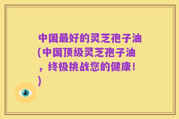 中国最好的灵芝孢子油(中国顶级灵芝孢子油，终极挑战您的健康！)