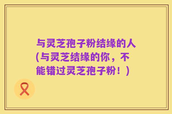 与灵芝孢子粉结缘的人(与灵芝结缘的你,不能错过灵芝孢子粉!)