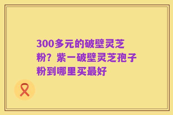 300多元的破壁灵芝粉？紫一破壁灵芝孢子粉到哪里买最好