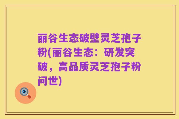 丽谷生态破壁灵芝孢子粉(丽谷生态：研发突破，高品质灵芝孢子粉问世)