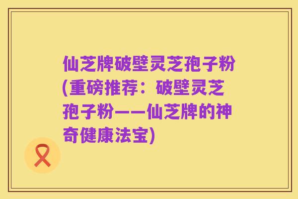 仙芝牌破壁灵芝孢子粉(重磅推荐:破壁灵芝孢子粉——仙芝牌的神奇健康法宝)