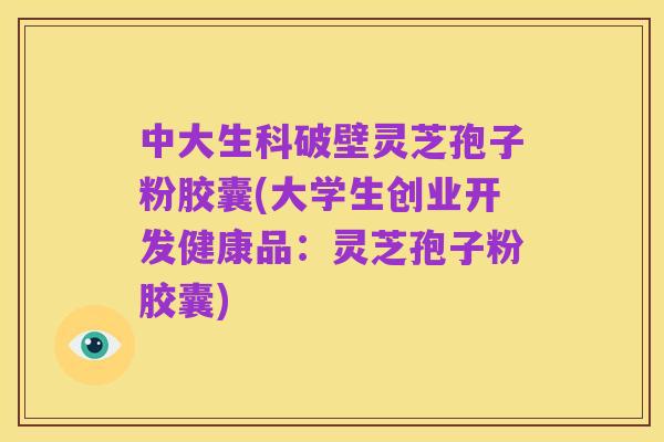 中大生科破壁灵芝孢子粉胶囊(大学生创业开发健康品：灵芝孢子粉胶囊)