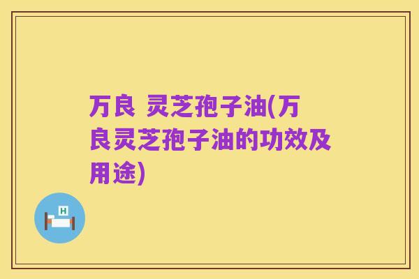 万良 灵芝孢子油(万良灵芝孢子油的功效及用途)