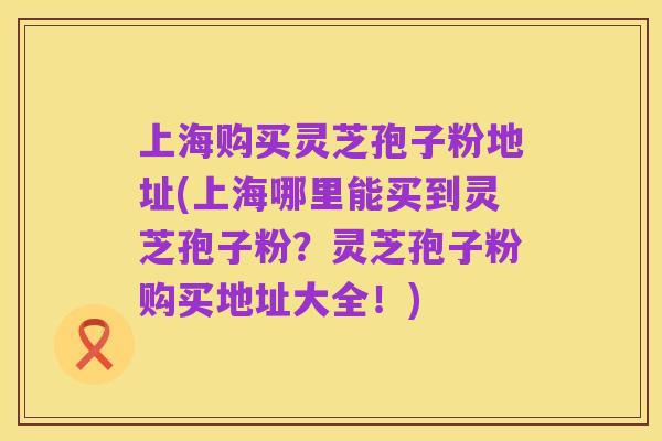 上海购买灵芝孢子粉地址(上海哪里能买到灵芝孢子粉？灵芝孢子粉购买地址大全！)