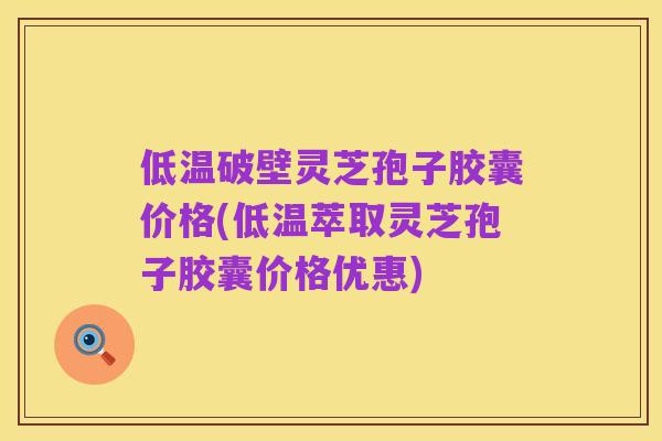 低温破壁灵芝孢子胶囊价格(低温萃取灵芝孢子胶囊价格优惠)