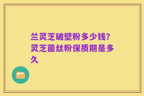 兰灵芝破壁粉多少钱？灵芝菌丝粉保质期是多久