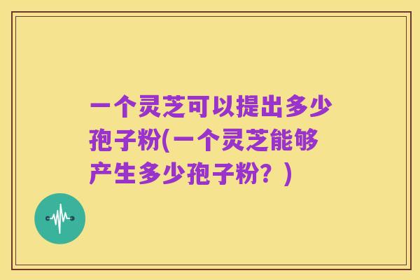一个灵芝可以提出多少孢子粉(一个灵芝能够产生多少孢子粉？)