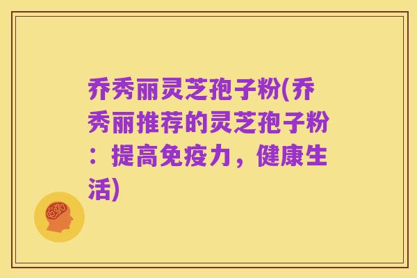 乔秀丽灵芝孢子粉(乔秀丽推荐的灵芝孢子粉:提高免疫力,健康生活)