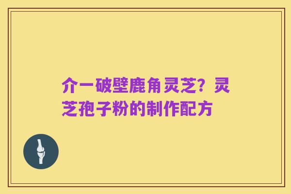 介一破壁鹿角灵芝?灵芝孢子粉的制作配方