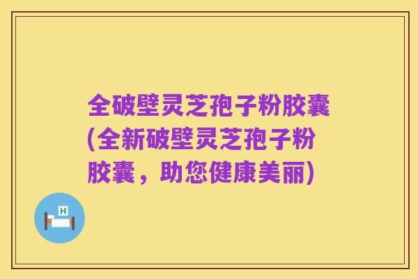 全破壁灵芝孢子粉胶囊(全新破壁灵芝孢子粉胶囊，助您健康美丽)