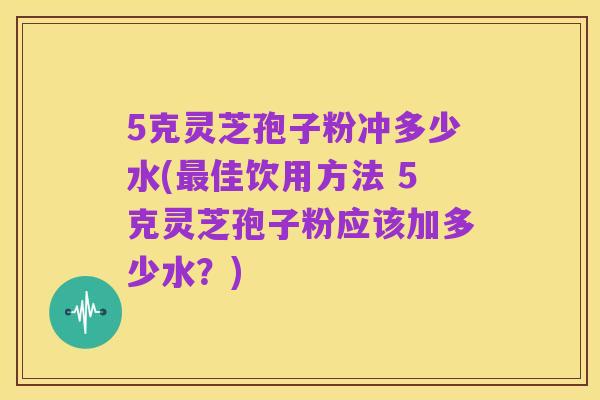 5克灵芝孢子粉冲多少水(最佳饮用方法 5克灵芝孢子粉应该加多少水?)