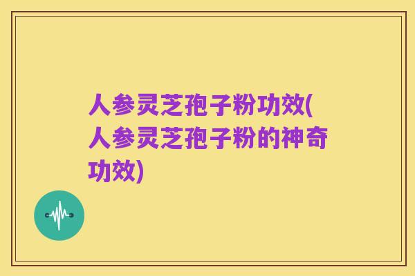 人参灵芝孢子粉功效(人参灵芝孢子粉的神奇功效)
