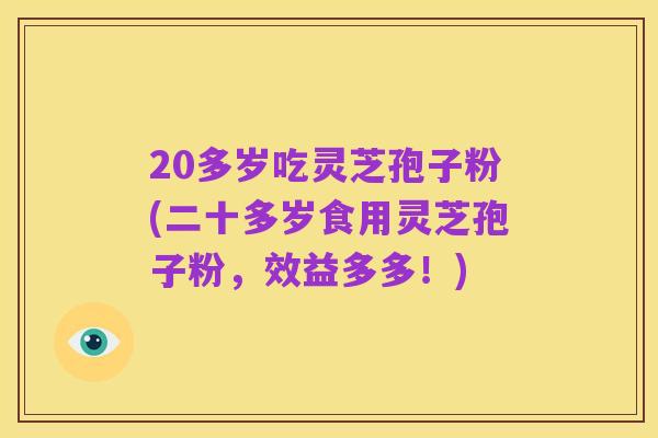 20多岁吃灵芝孢子粉(二十多岁食用灵芝孢子粉,效益多多!)