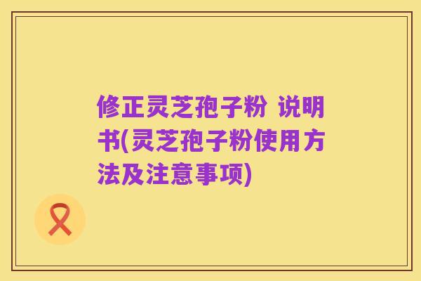 修正灵芝孢子粉 说明书(灵芝孢子粉使用方法及注意事项)