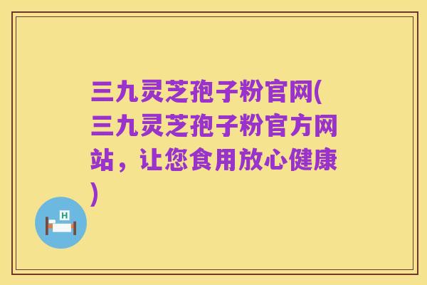 三九灵芝孢子粉官网(三九灵芝孢子粉官方网站,让您食用放心健康)