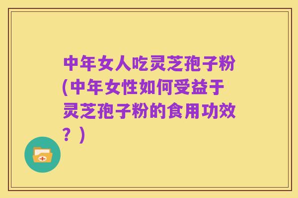 中年女人吃灵芝孢子粉(中年女性如何受益于灵芝孢子粉的食用功效?)