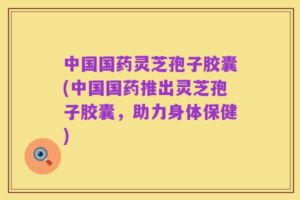 中国国药灵芝孢子胶囊(中国国药推出灵芝孢子胶囊，助力身体保健)