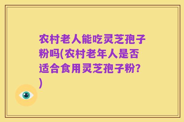 农村老人能吃灵芝孢子粉吗(农村老年人是否适合食用灵芝孢子粉?)