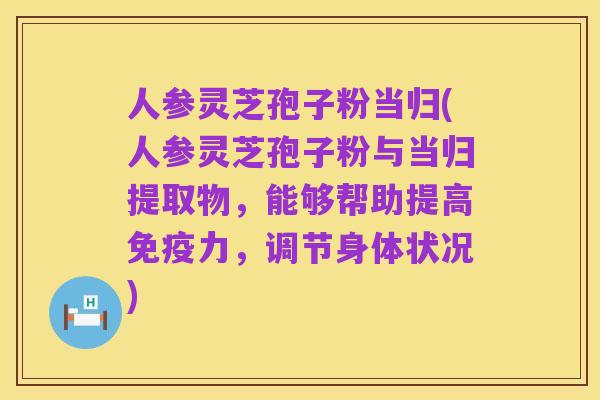 人参灵芝孢子粉当归(人参灵芝孢子粉与当归提取物，能够帮助提高免疫力，调节身体状况)