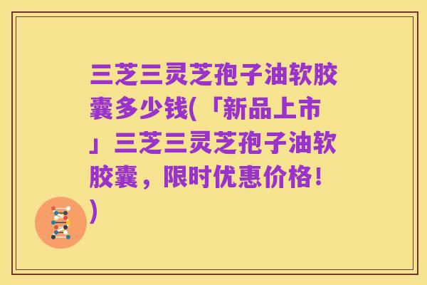 三芝三灵芝孢子油软胶囊多少钱(「新品上市」三芝三灵芝孢子油软胶囊,限时优惠价格!)