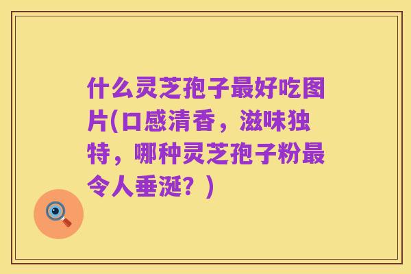 什么灵芝孢子最好吃图片(口感清香,滋味独特,哪种灵芝孢子粉最令人垂涎?)
