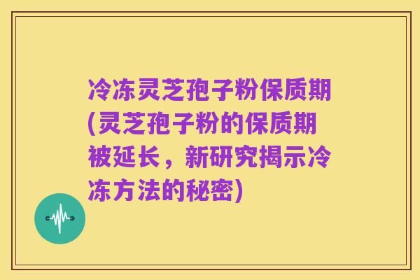 冷冻灵芝孢子粉保质期(灵芝孢子粉的保质期被延长,新研究揭示冷冻方法的秘密)