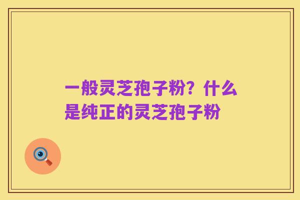 一般灵芝孢子粉?什么是纯正的灵芝孢子粉