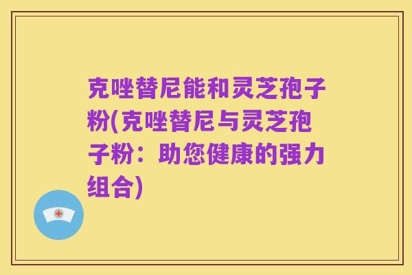 克唑替尼能和灵芝孢子粉(克唑替尼与灵芝孢子粉：助您健康的强力组合)