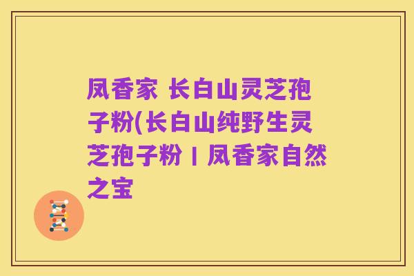 凤香家 长白山灵芝孢子粉(长白山纯野生灵芝孢子粉丨凤香家自然之宝
