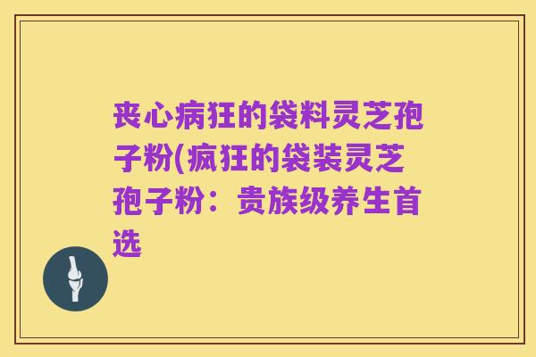 丧心病狂的袋料灵芝孢子粉(疯狂的袋装灵芝孢子粉:贵族级养生首选