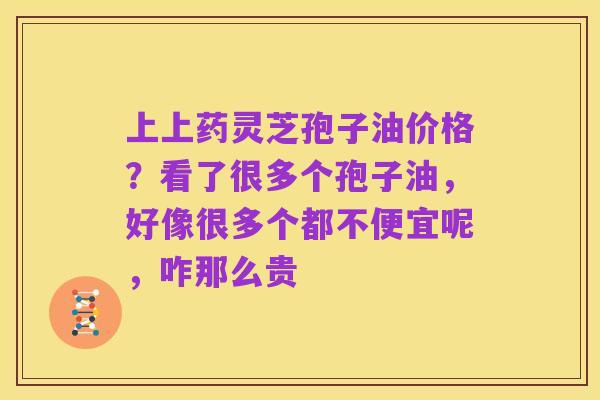 上上药灵芝孢子油价格?看了很多个孢子油,好像很多个都不便宜呢,咋那么贵