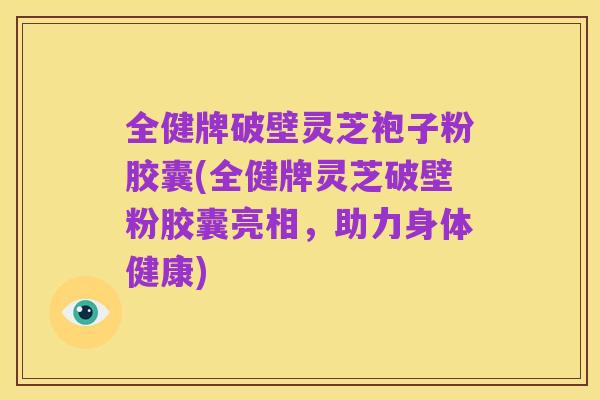 全健牌破壁灵芝袍子粉胶囊(全健牌灵芝破壁粉胶囊亮相,助力身体健康)