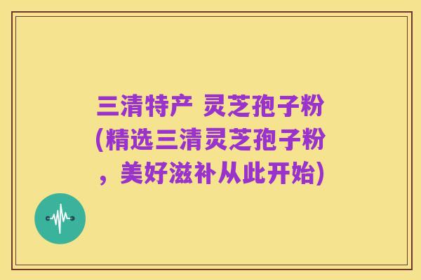 三清特产 灵芝孢子粉(精选三清灵芝孢子粉,美好滋补从此开始)