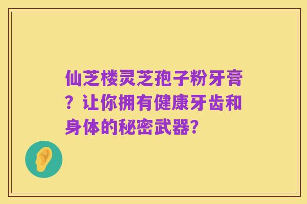 仙芝楼灵芝孢子粉牙膏?让你拥有健康牙齿和身体的秘密武器?